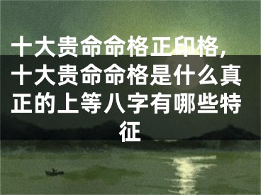 十大贵命命格正印格,十大贵命命格是什么真正的上等八字有哪些特征