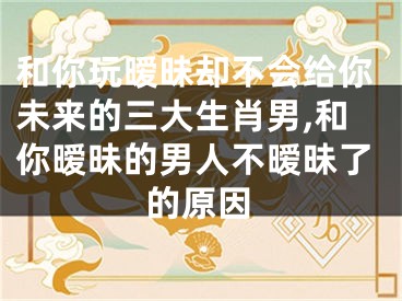 和你玩暧昧却不会给你未来的三大生肖男,和你暧昧的男人不暧昧了的原因