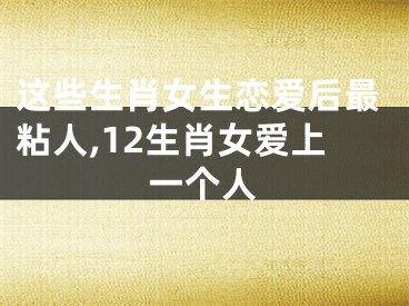 这些生肖女生恋爱后最粘人,12生肖女爱上一个人