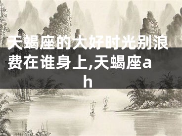 天蝎座的大好时光别浪费在谁身上,天蝎座ah