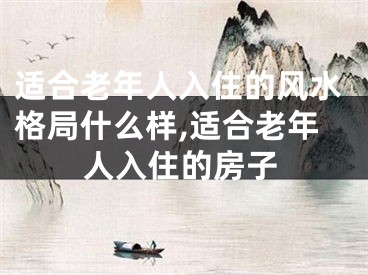 适合老年人入住的风水格局什么样,适合老年人入住的房子