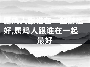 属鸡人跟谁在一起财运好,属鸡人跟谁在一起最好