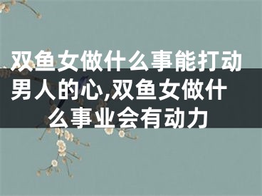 双鱼女做什么事能打动男人的心,双鱼女做什么事业会有动力