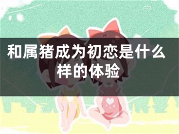 和属猪成为初恋是什么样的体验