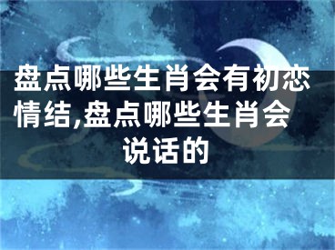 盘点哪些生肖会有初恋情结,盘点哪些生肖会说话的