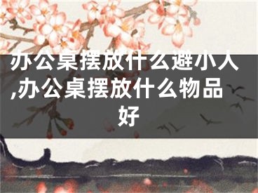 办公桌摆放什么避小人,办公桌摆放什么物品好