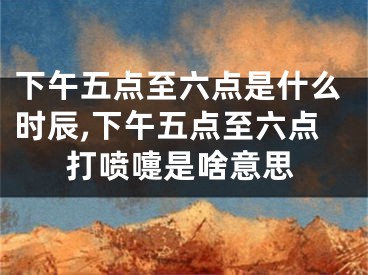 下午五点至六点是什么时辰,下午五点至六点打喷嚏是啥意思