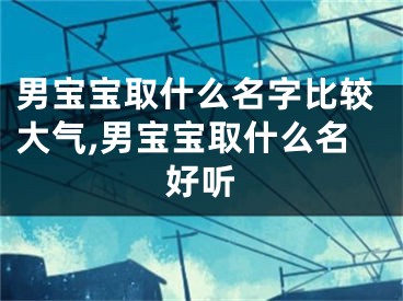 男宝宝取什么名字比较大气,男宝宝取什么名好听