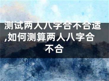 测试两人八字合不合适,如何测算两人八字合不合