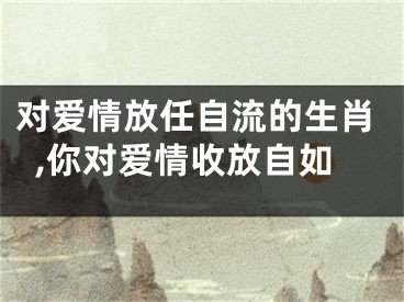 对爱情放任自流的生肖,你对爱情收放自如