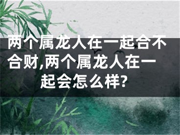 两个属龙人在一起合不合财,两个属龙人在一起会怎么样?