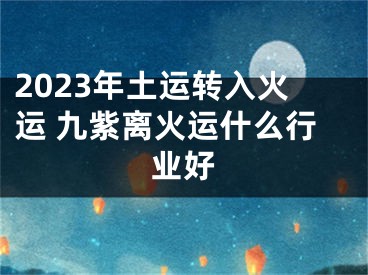 2023年土运转入火运 九紫离火运什么行业好