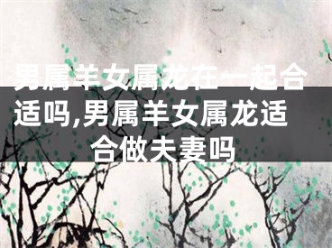 男属羊女属龙在一起合适吗,男属羊女属龙适合做夫妻吗