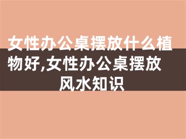 女性办公桌摆放什么植物好,女性办公桌摆放风水知识