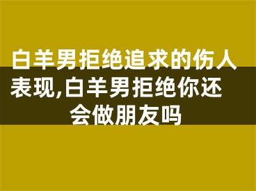 白羊男拒绝追求的伤人表现,白羊男拒绝你还会做朋友吗