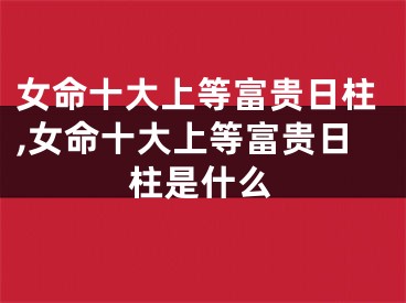 女命十大上等富贵日柱,女命十大上等富贵日柱是什么