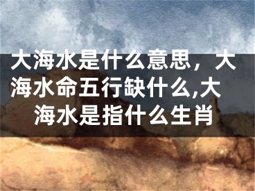 大海水是什么意思，大海水命五行缺什么,大海水是指什么生肖