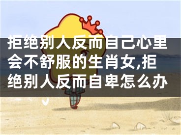 拒绝别人反而自己心里会不舒服的生肖女,拒绝别人反而自卑怎么办