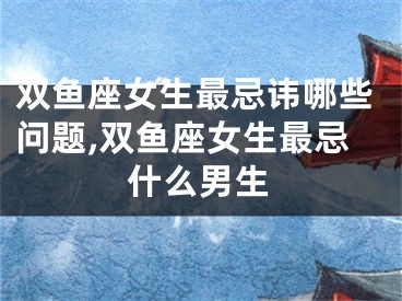 双鱼座女生最忌讳哪些问题,双鱼座女生最忌什么男生