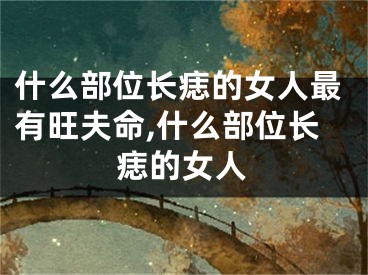 什么部位长痣的女人最有旺夫命,什么部位长痣的女人