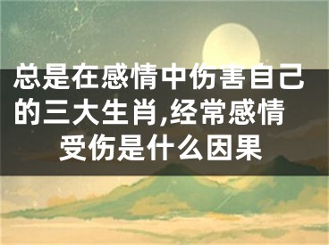 总是在感情中伤害自己的三大生肖,经常感情受伤是什么因果