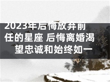 2023年后悔放弃前任的星座 后悔离婚渴望忠诚和始终如一