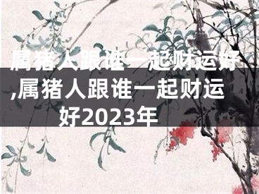 属猪人跟谁一起财运好,属猪人跟谁一起财运好2023年