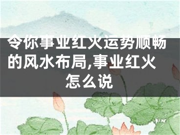 令你事业红火运势顺畅的风水布局,事业红火怎么说