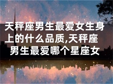 天秤座男生最爱女生身上的什么品质,天秤座男生最爱哪个星座女