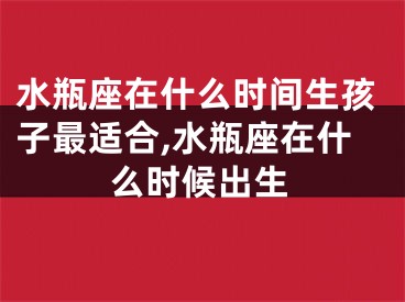水瓶座在什么时间生孩子最适合,水瓶座在什么时候出生