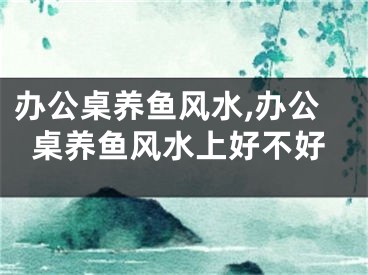 办公桌养鱼风水,办公桌养鱼风水上好不好