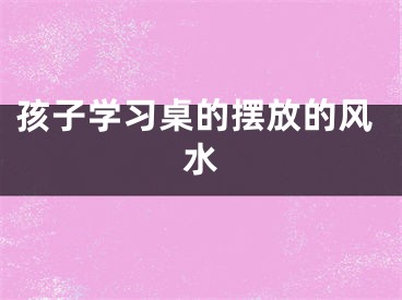 孩子学习桌的摆放的风水