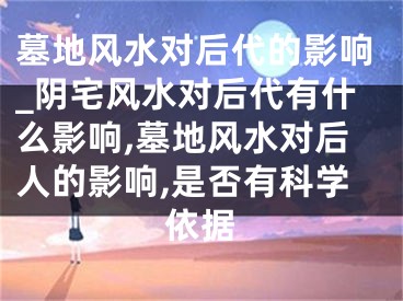 墓地风水对后代的影响_阴宅风水对后代有什么影响,墓地风水对后人的影响,是否有科学依据