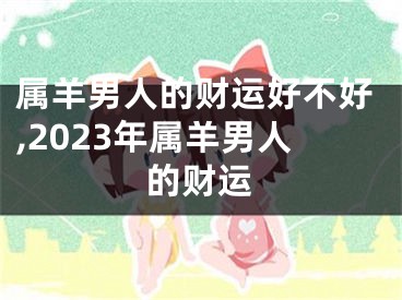 属羊男人的财运好不好,2023年属羊男人的财运