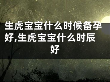 生虎宝宝什么时候备孕好,生虎宝宝什么时辰好