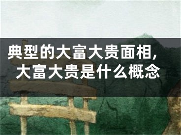 典型的大富大贵面相,大富大贵是什么概念