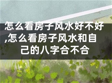 怎么看房子风水好不好,怎么看房子风水和自己的八字合不合