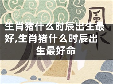 生肖猪什么时辰出生最好,生肖猪什么时辰出生最好命