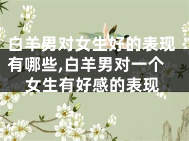 白羊男对女生好的表现有哪些,白羊男对一个女生有好感的表现