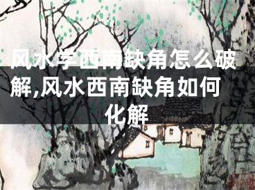 风水学西南缺角怎么破解,风水西南缺角如何化解