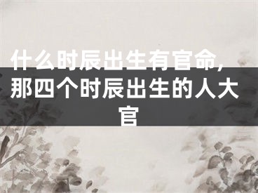 什么时辰出生有官命,那四个时辰出生的人大官