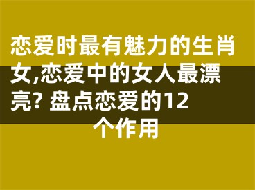 恋爱时最有魅力的生肖女,恋爱中的女人最漂亮? 盘点恋爱的12个作用