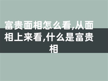 富贵面相怎么看,从面相上来看,什么是富贵相