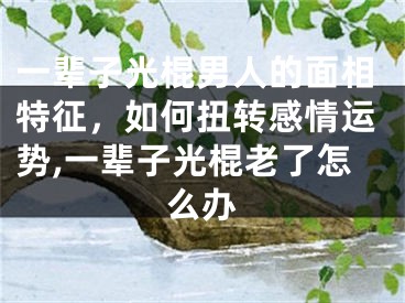 一辈子光棍男人的面相特征，如何扭转感情运势,一辈子光棍老了怎么办