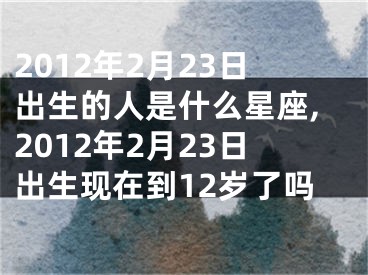 2012年2月23日出生的人是什么星座,2012年2月23日出生现在到12岁了吗