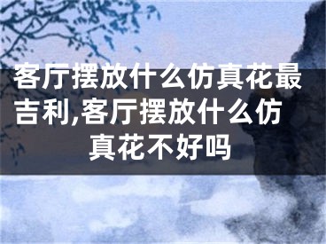 客厅摆放什么仿真花最吉利,客厅摆放什么仿真花不好吗