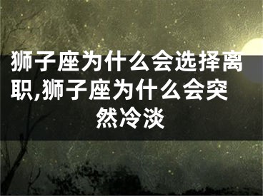 狮子座为什么会选择离职,狮子座为什么会突然冷淡