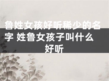 鲁姓女孩好听稀少的名字 姓鲁女孩子叫什么好听