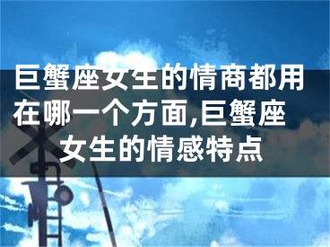 巨蟹座女生的情商都用在哪一个方面,巨蟹座女生的情感特点