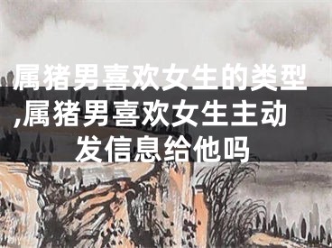 属猪男喜欢女生的类型,属猪男喜欢女生主动发信息给他吗